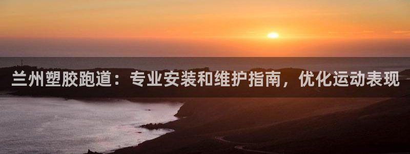 尊龙凯时登陆网址：兰州塑胶跑道：专业安装和维护指南，优化运动表现