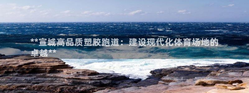 尊龙凯时人生就博：**宣城高品质塑胶跑道：建设现代化体育场地的
卓越**
